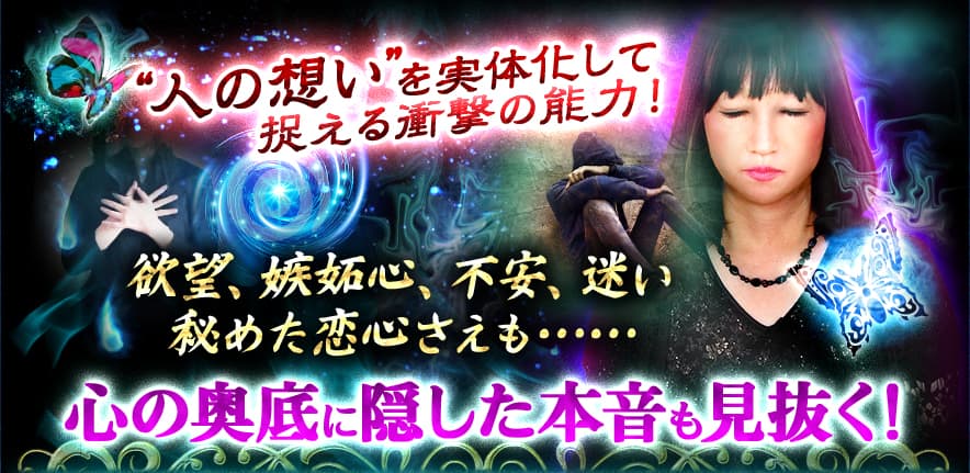 “人の想い”を実体化して捉える衝撃の能力 欲望、嫉妬心、不安、迷い 秘めた恋心さえも…… 心の奥底に隠した本音も見抜く!