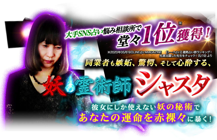大手SNS占い悩み相談所で堂々※1位獲得! ※2020年05月19日LINE占いMAGAZINE 【トーク占い】週間占い師ランキング!先週活躍した先生をチェック!(5/19)より 同業者も嫉妬、驚愕、そして心酔する、例術師シャスタ 彼女にしか使えない妖の秘術であなたの運命を赤裸々に暴く!